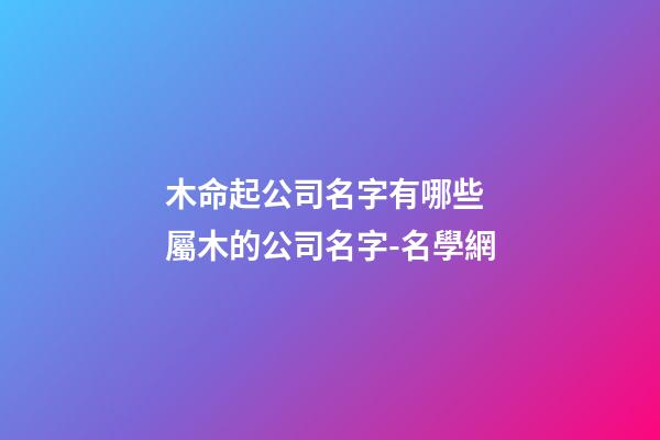 木命起公司名字有哪些 屬木的公司名字-名學網-第1張-公司起名-玄機派